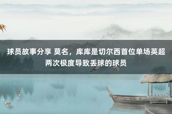 球员故事分享 莫名，库库是切尔西首位单场英超两次极度导致丢球的球员