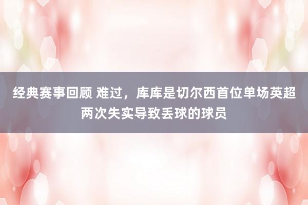 经典赛事回顾 难过，库库是切尔西首位单场英超两次失实导致丢球的球员