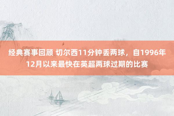 经典赛事回顾 切尔西11分钟丢两球，自1996年12月以来最快在英超两球过期的比赛