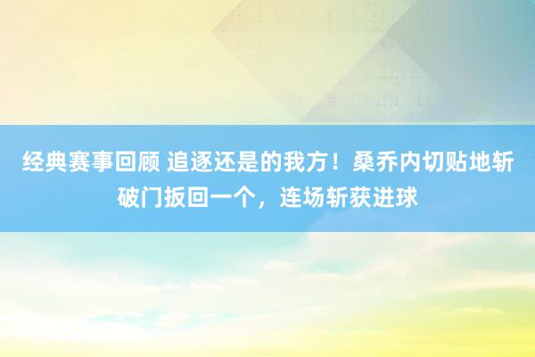 经典赛事回顾 追逐还是的我方！桑乔内切贴地斩破门扳回一个，连场斩获进球