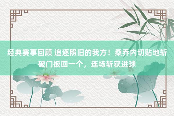 经典赛事回顾 追逐照旧的我方！桑乔内切贴地斩破门扳回一个，连场斩获进球