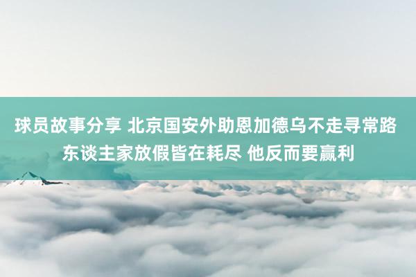 球员故事分享 北京国安外助恩加德乌不走寻常路 东谈主家放假皆在耗尽 他反而要赢利