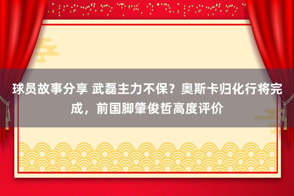 球员故事分享 武磊主力不保？奥斯卡归化行将完成，前国脚肇俊哲高度评价