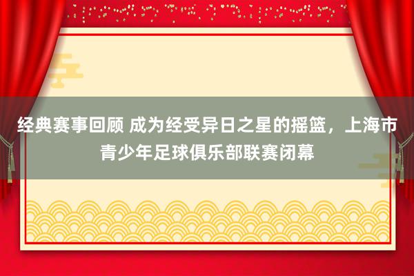 经典赛事回顾 成为经受异日之星的摇篮，上海市青少年足球俱乐部联赛闭幕