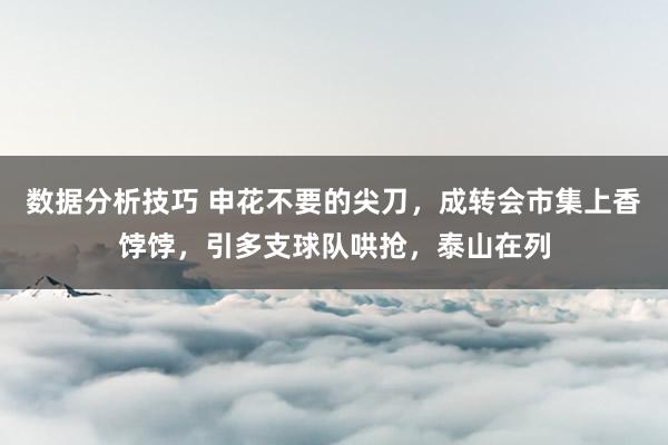 数据分析技巧 申花不要的尖刀，成转会市集上香饽饽，引多支球队哄抢，泰山在列