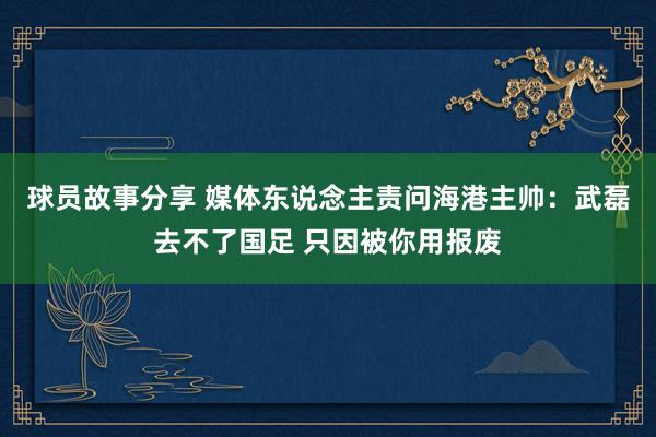 球员故事分享 媒体东说念主责问海港主帅：武磊去不了国足 只因被你用报废