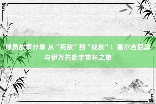 球员故事分享 从“死敌”到“战友”！塞尔吉尼奥与伊万共赴宇宙杯之旅