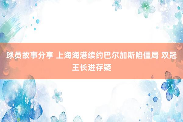 球员故事分享 上海海港续约巴尔加斯陷僵局 双冠王长进存疑