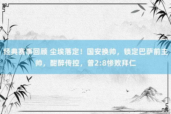 经典赛事回顾 尘埃落定！国安换帅，锁定巴萨前主帅，酣醉传控，曾2:8惨败拜仁